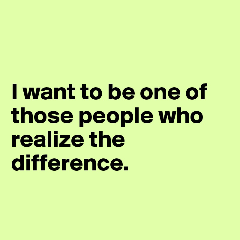


I want to be one of those people who realize the difference.

