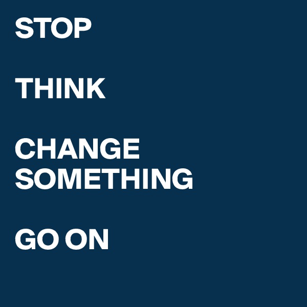 STOP

THINK

CHANGE SOMETHING 

GO ON
