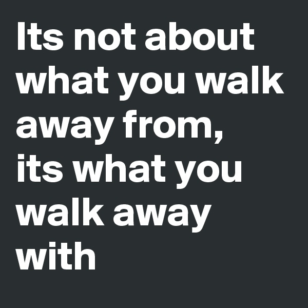 Its not about what you walk away from,  its what you walk away with