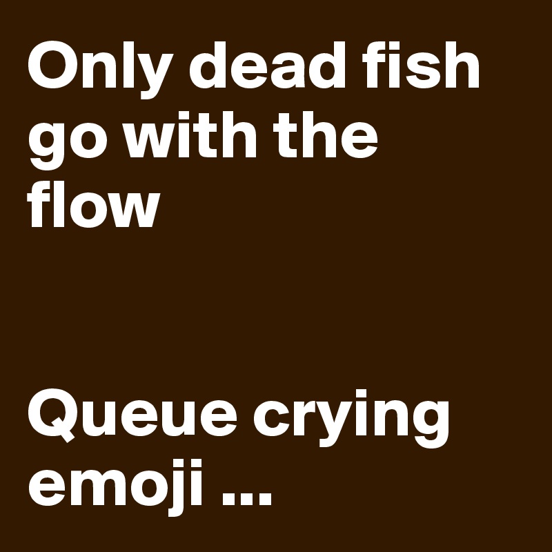 Only dead fish go with the flow 


Queue crying emoji ... 