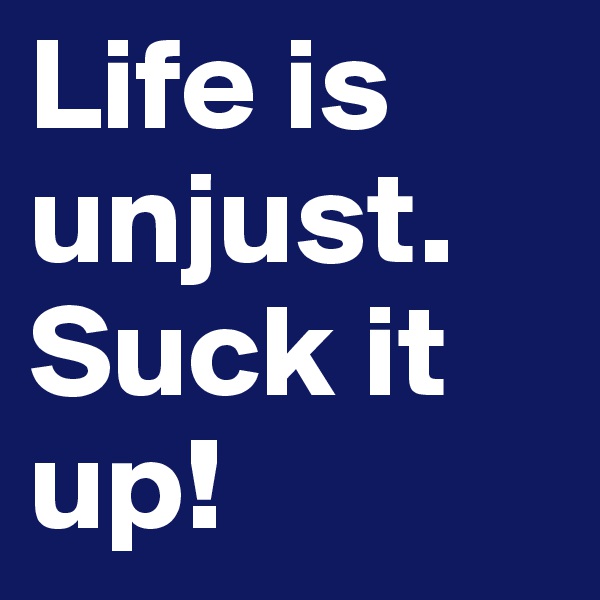 Life is unjust. Suck it up!