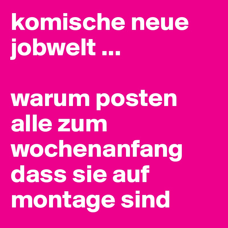 komische neue jobwelt ...

warum posten alle zum wochenanfang dass sie auf montage sind