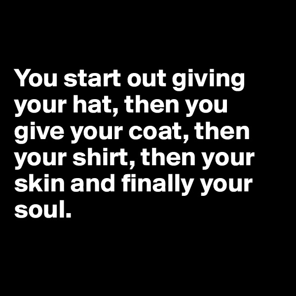 

You start out giving your hat, then you give your coat, then your shirt, then your skin and finally your soul.

