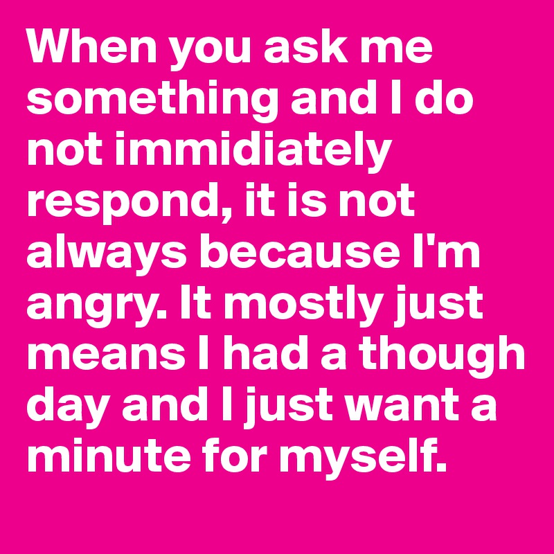 When you ask me something and I do not immidiately respond, it is not always because I'm angry. It mostly just means I had a though day and I just want a minute for myself. 