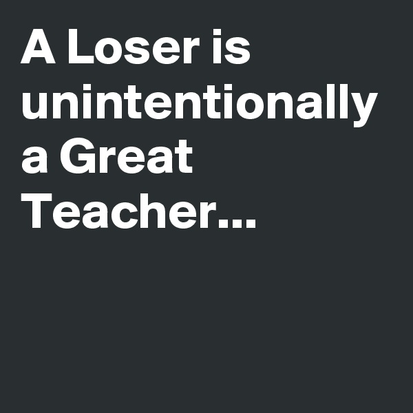 A Loser is unintentionally a Great Teacher...