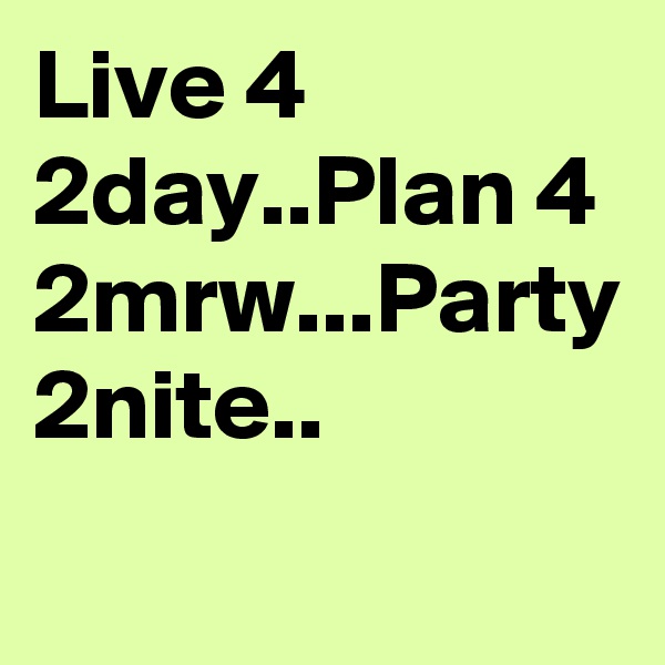 Live 4 2day..Plan 4 2mrw...Party 2nite..