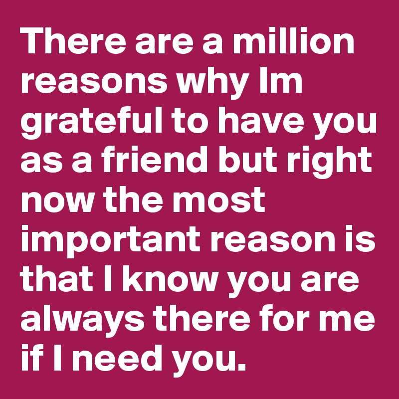 There are a million reasons why Im grateful to have you as a friend but right now the most important reason is that I know you are always there for me if I need you. 