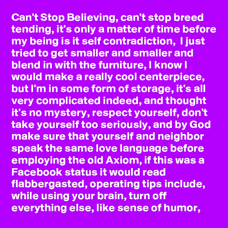 Can't Stop Believing, can't stop breed tending, it's only a matter of time before my being is it self contradiction,  I just tried to get smaller and smaller and blend in with the furniture, I know I would make a really cool centerpiece, but I'm in some form of storage, it's all very complicated indeed, and thought it's no mystery, respect yourself, don't take yourself too seriously, and by God make sure that yourself and neighbor speak the same love language before employing the old Axiom, if this was a Facebook status it would read flabbergasted, operating tips include, while using your brain, turn off everything else, like sense of humor, 