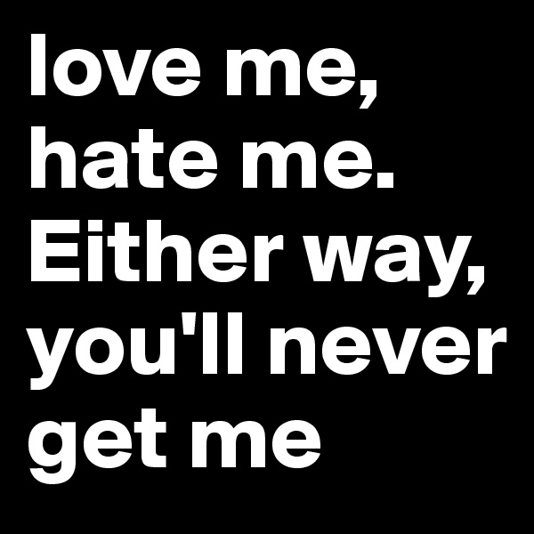 love me, hate me. Either way, you'll never get me