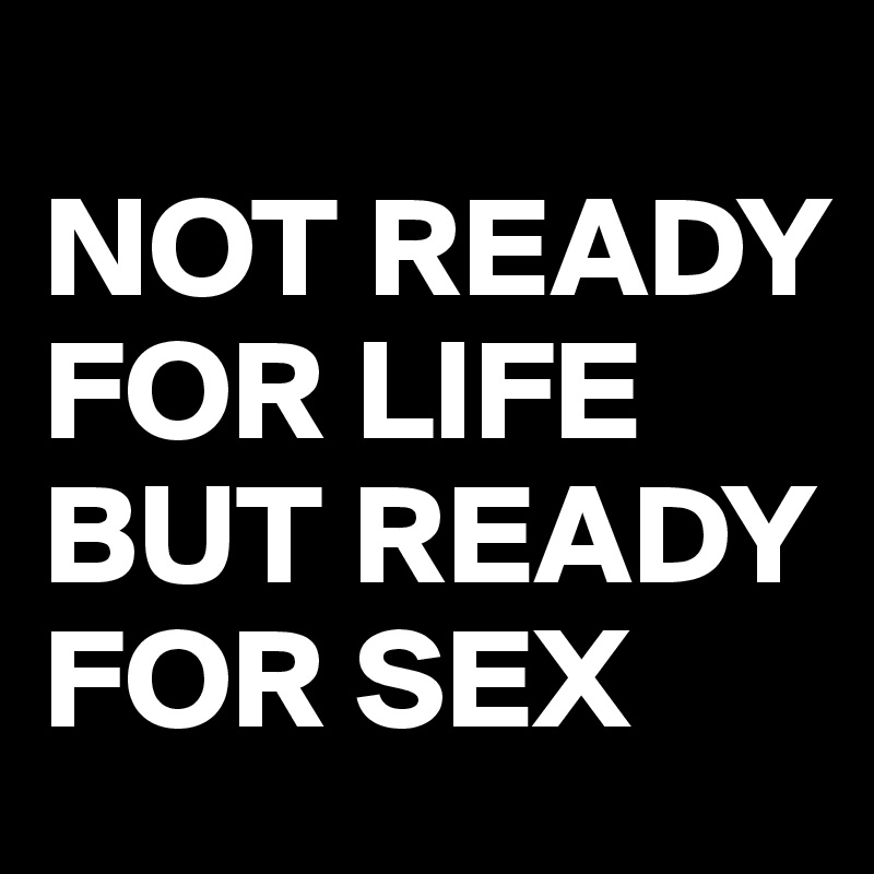 
NOT READY FOR LIFE
BUT READY FOR SEX