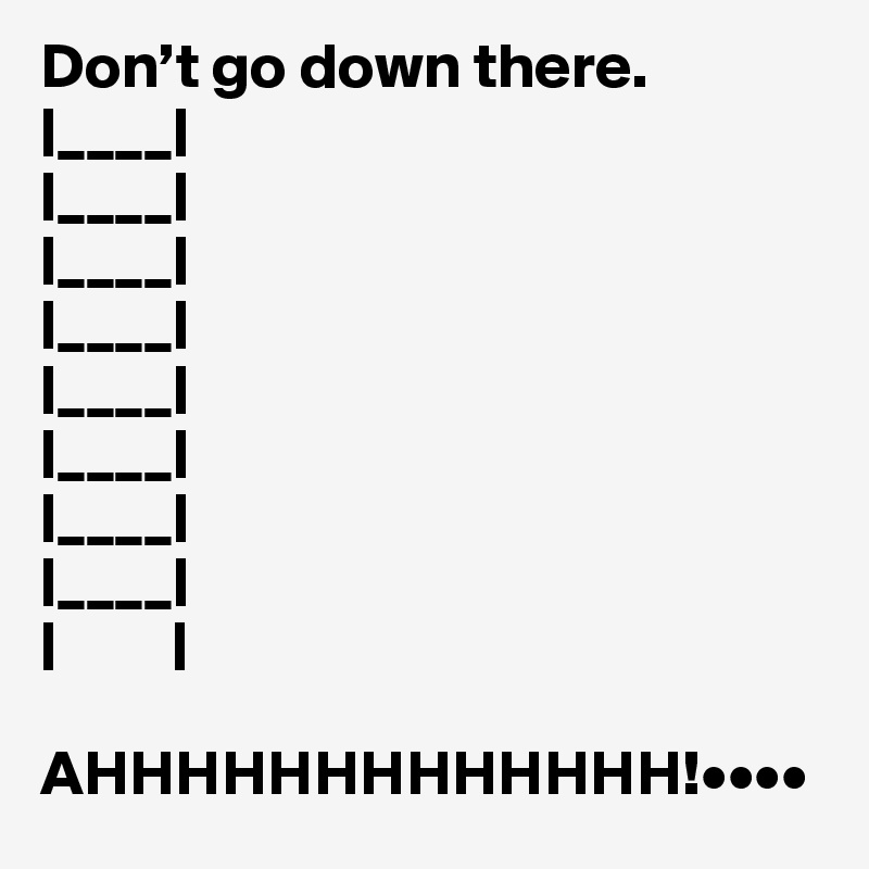 Don’t go down there.
|____|
|____|
|____|
|____|
|____|
|____|
|____|
|____|
|         |

AHHHHHHHHHHHHH!••••