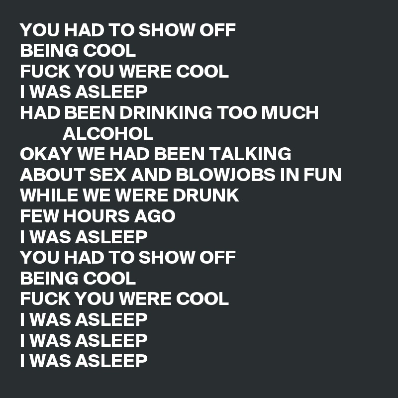 YOU HAD TO SHOW OFF
BEING COOL
FUCK YOU WERE COOL
I WAS ASLEEP
HAD BEEN DRINKING TOO MUCH                          ALCOHOL
OKAY WE HAD BEEN TALKING
ABOUT SEX AND BLOWJOBS IN FUN
WHILE WE WERE DRUNK
FEW HOURS AGO
I WAS ASLEEP
YOU HAD TO SHOW OFF
BEING COOL
FUCK YOU WERE COOL
I WAS ASLEEP
I WAS ASLEEP
I WAS ASLEEP