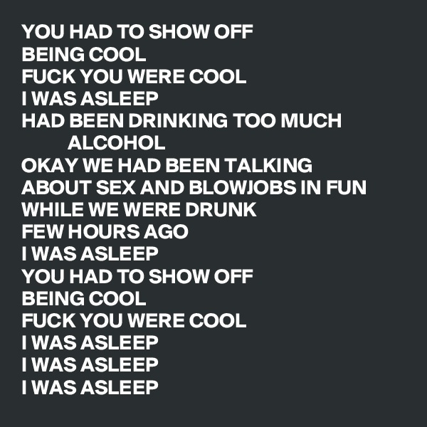 YOU HAD TO SHOW OFF
BEING COOL
FUCK YOU WERE COOL
I WAS ASLEEP
HAD BEEN DRINKING TOO MUCH                          ALCOHOL
OKAY WE HAD BEEN TALKING
ABOUT SEX AND BLOWJOBS IN FUN
WHILE WE WERE DRUNK
FEW HOURS AGO
I WAS ASLEEP
YOU HAD TO SHOW OFF
BEING COOL
FUCK YOU WERE COOL
I WAS ASLEEP
I WAS ASLEEP
I WAS ASLEEP