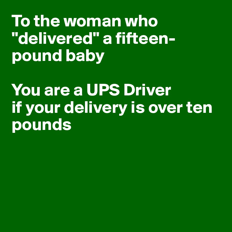 To the woman who "delivered" a fifteen-pound baby

You are a UPS Driver
if your delivery is over ten 
pounds




