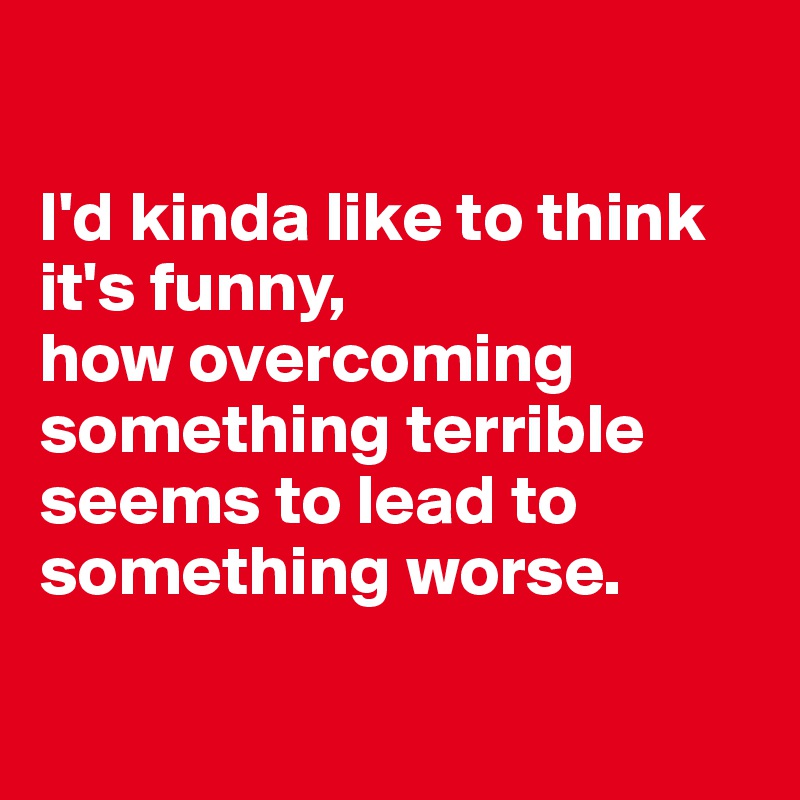 

I'd kinda like to think it's funny, 
how overcoming something terrible seems to lead to something worse.

