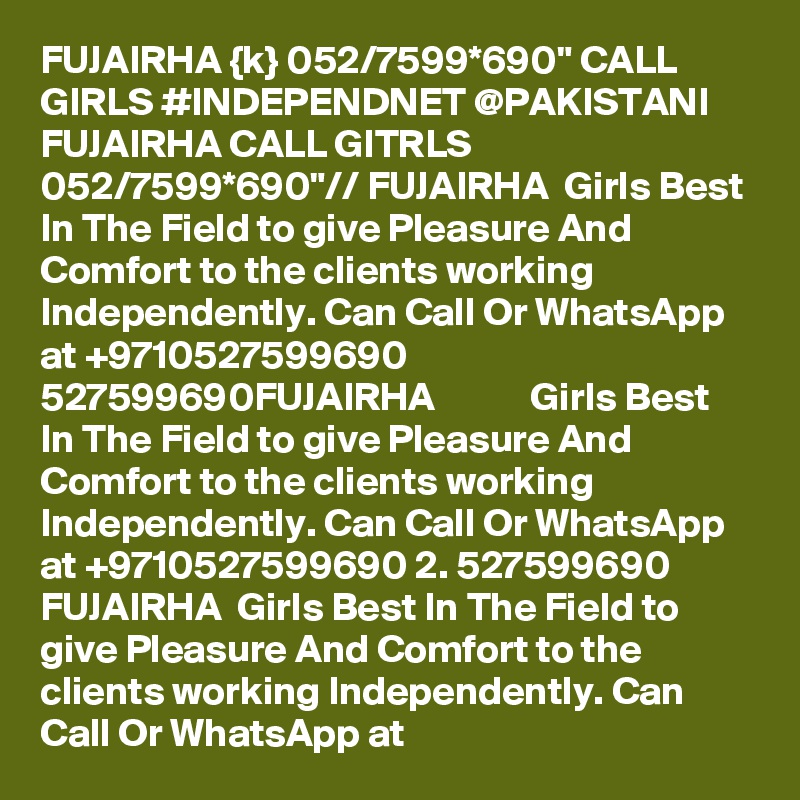 FUJAIRHA {k} 052/7599*690" CALL GIRLS #INDEPENDNET @PAKISTANI FUJAIRHA CALL GITRLS 052/7599*690"// FUJAIRHA  Girls Best In The Field to give Pleasure And Comfort to the clients working Independently. Can Call Or WhatsApp at +9710527599690   527599690FUJAIRHA            Girls Best In The Field to give Pleasure And Comfort to the clients working Independently. Can Call Or WhatsApp at +9710527599690 2. 527599690 FUJAIRHA  Girls Best In The Field to give Pleasure And Comfort to the clients working Independently. Can Call Or WhatsApp at 