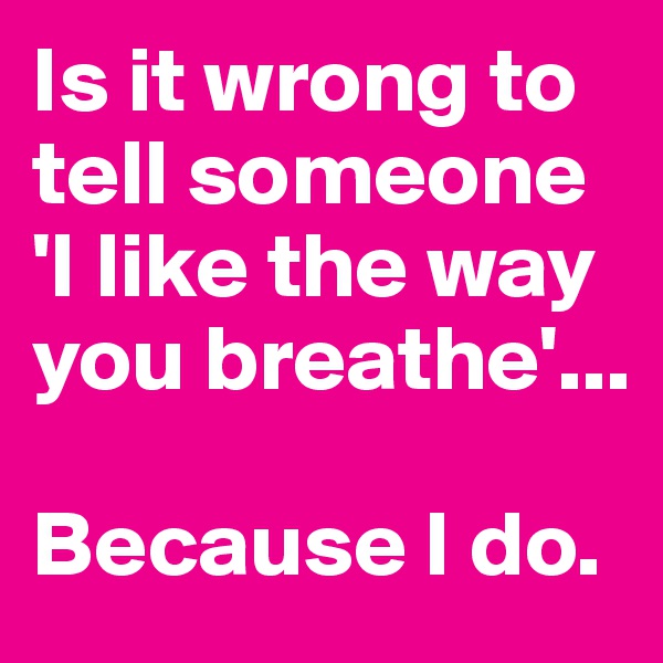 Is it wrong to tell someone 'I like the way you breathe'...

Because I do. 