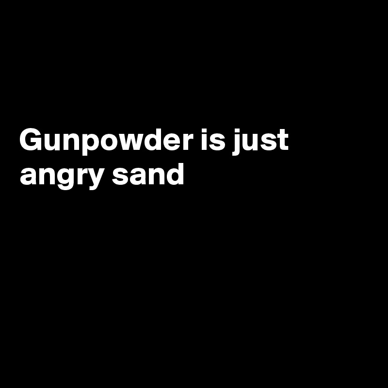


Gunpowder is just angry sand




