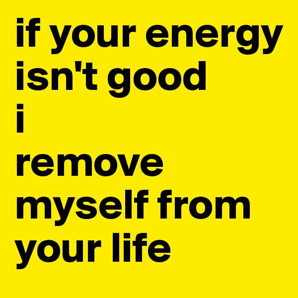 if your energy isn't good
i 
remove myself from your life