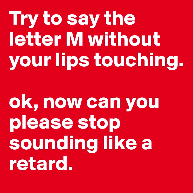 Try to say the letter M without your lips touching.

ok, now can you please stop sounding like a retard.