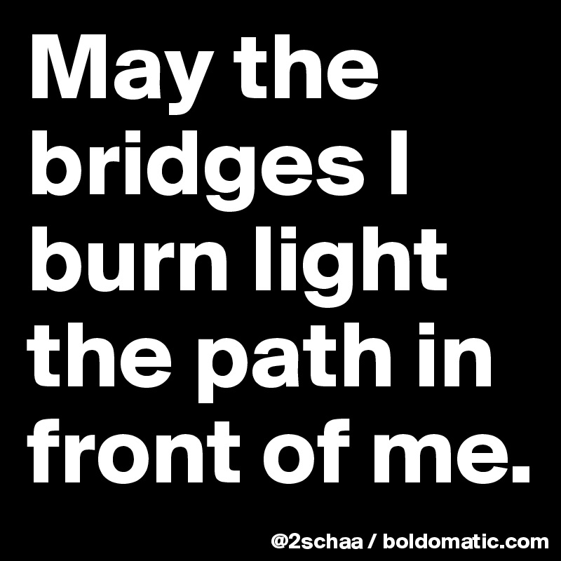 May the bridges I burn light the path in front of me.