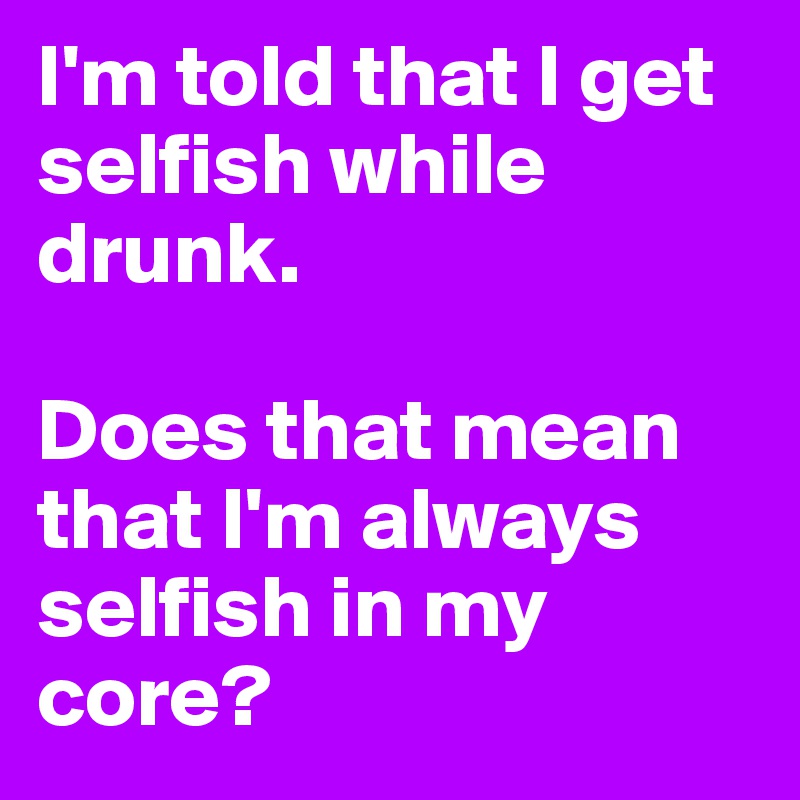 I'm told that I get selfish while drunk.

Does that mean that I'm always selfish in my core?