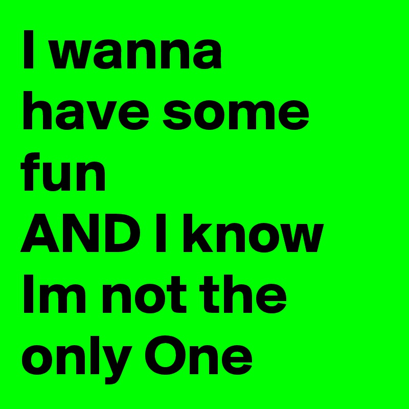 I wanna
have some fun
AND I know Im not the only One