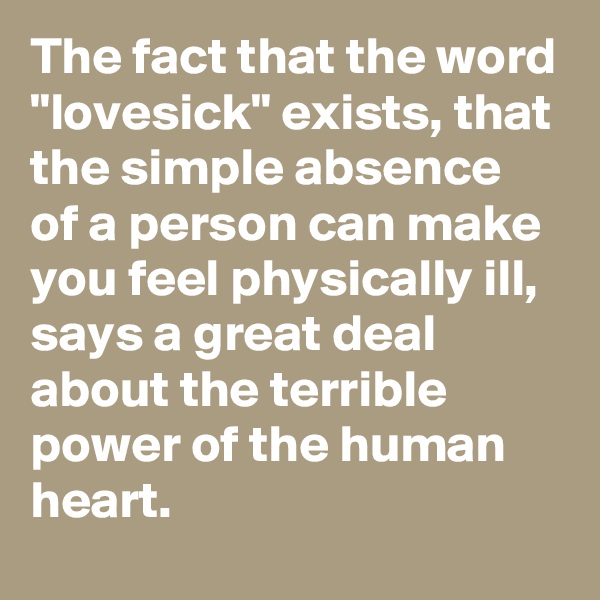 The fact that the word "lovesick" exists, that the simple absence of a person can make you feel physically ill, says a great deal about the terrible power of the human heart.