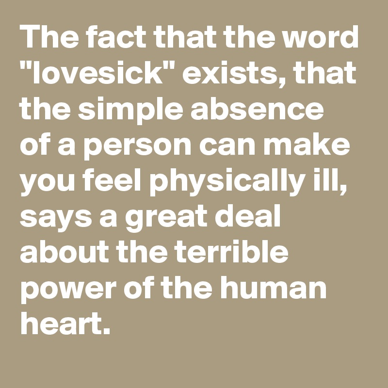The fact that the word "lovesick" exists, that the simple absence of a person can make you feel physically ill, says a great deal about the terrible power of the human heart.