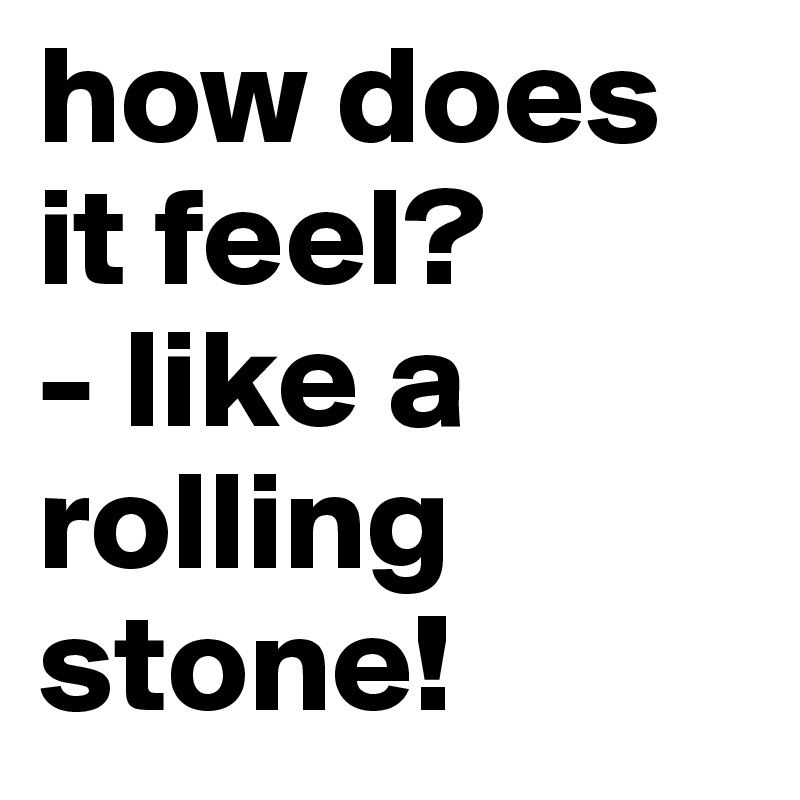 how does it feel?
- like a rolling stone!