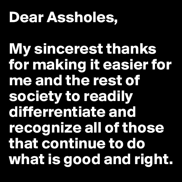 Dear Assholes, 

My sincerest thanks for making it easier for me and the rest of society to readily differrentiate and recognize all of those that continue to do what is good and right.