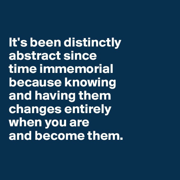 

It's been distinctly abstract since 
time immemorial 
because knowing 
and having them 
changes entirely 
when you are 
and become them.

