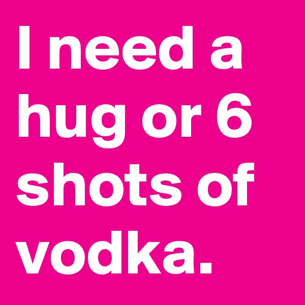I need a hug or 6 shots of vodka.