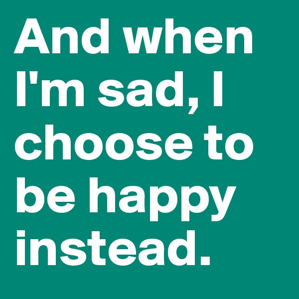And when I'm sad, I choose to be happy instead.