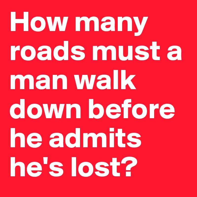 How many roads must a man walk down before he admits he's lost?