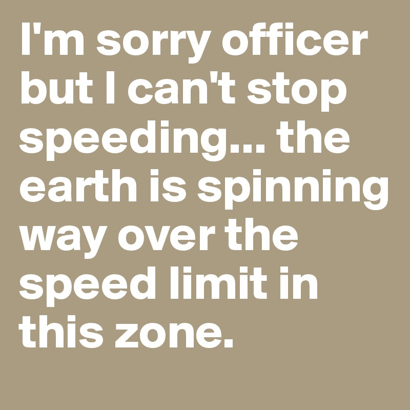 I'm sorry officer but I can't stop speeding... the earth is spinning way over the speed limit in this zone.