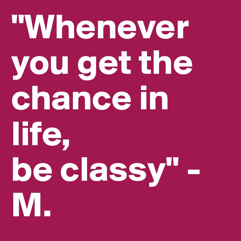 "Whenever you get the chance in life, 
be classy" - M. 