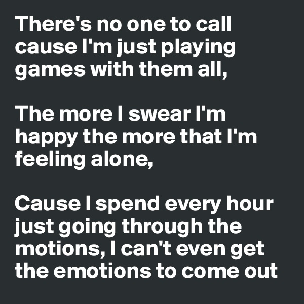 There's no one to call cause I'm just playing games with them all,

The more I swear I'm happy the more that I'm feeling alone,

Cause I spend every hour just going through the motions, I can't even get the emotions to come out
