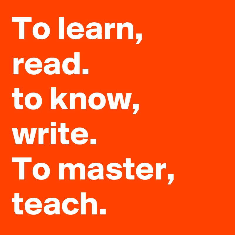 To learn, read.
to know, write.
To master, teach.