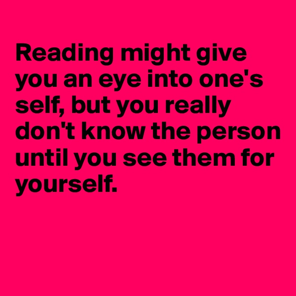 
Reading might give you an eye into one's self, but you really don't know the person until you see them for 
yourself. 

