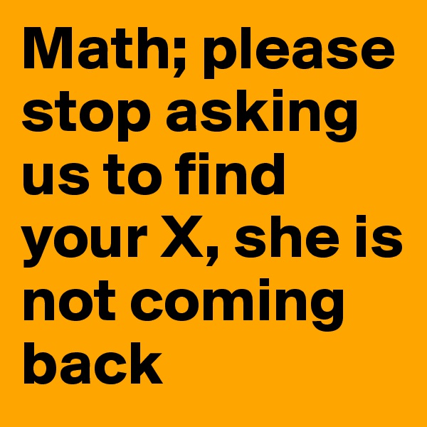 Math; please stop asking us to find your X, she is not coming back