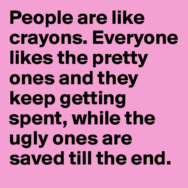 People are like crayons. Everyone likes the pretty ones and they keep getting spent, while the ugly ones are saved till the end.