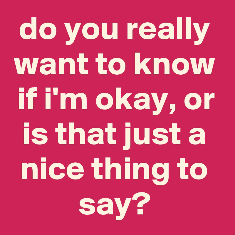 do you really want to know if i'm okay, or is that just a nice thing to say?