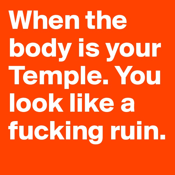 When the body is your Temple. You look like a fucking ruin.
