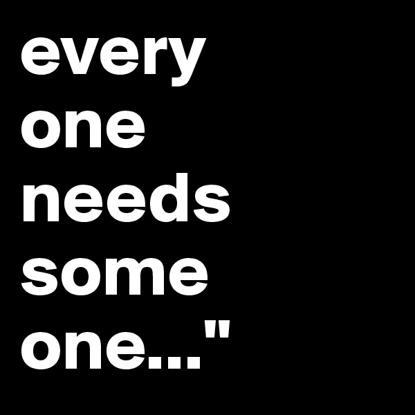 every
one
needs
some
one..."