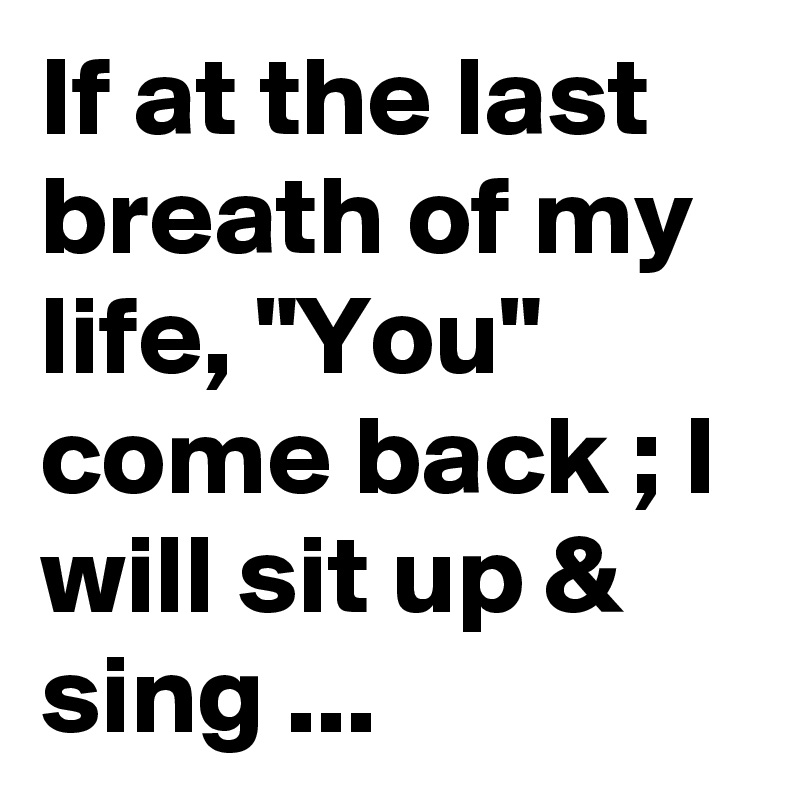 If at the last breath of my life, "You" come back ; I will sit up & sing ...
