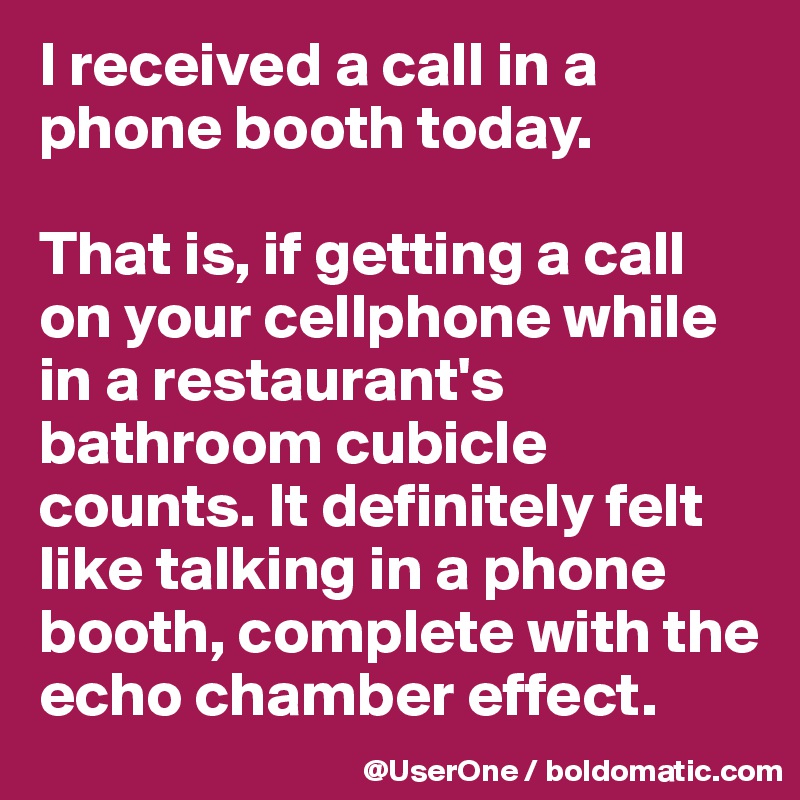 I received a call in a phone booth today.

That is, if getting a call on your cellphone while in a restaurant's bathroom cubicle counts. It definitely felt like talking in a phone booth, complete with the echo chamber effect.