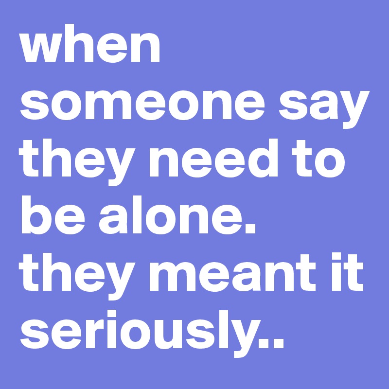 when someone say they need to be alone.
they meant it seriously..