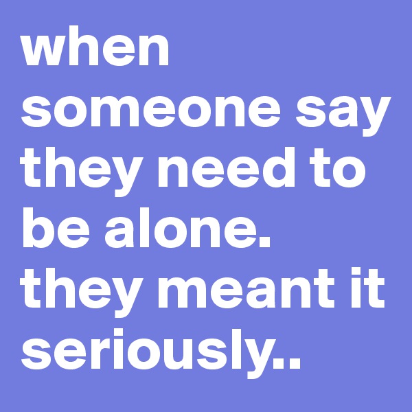 when someone say they need to be alone.
they meant it seriously..