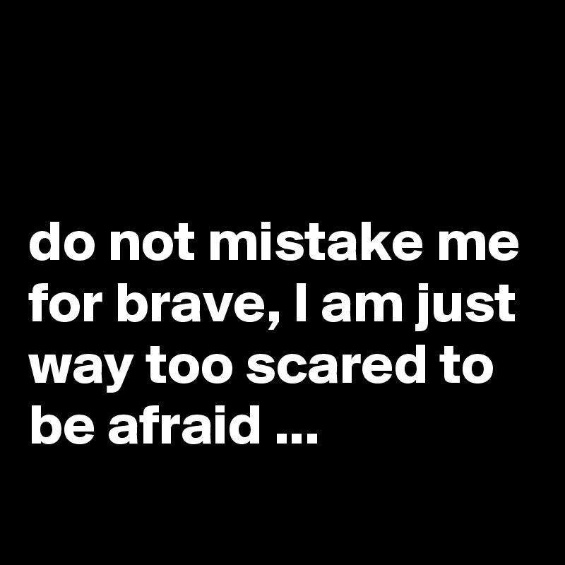 


do not mistake me for brave, I am just way too scared to be afraid ...
